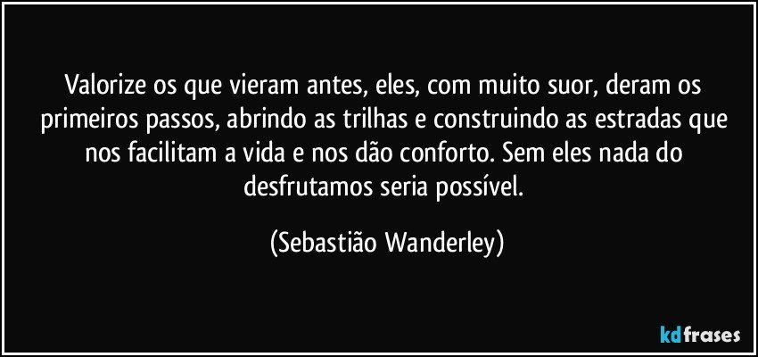 Valorize os que vieram antes, eles, com muito suor, deram os primeiros passos, abrindo as trilhas e construindo as estradas que nos facilitam a vida e nos dão conforto. Sem eles nada do desfrutamos seria possível. (Sebastião Wanderley)