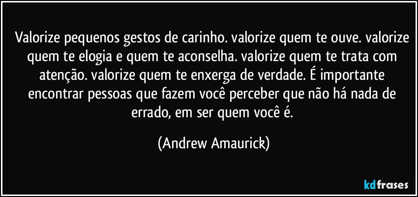 Valorize pequenos gestos de carinho. valorize quem te ouve. valorize quem te elogia e quem te aconselha. valorize quem te trata com atenção. valorize quem te enxerga de verdade. É importante encontrar pessoas que fazem você perceber que não há nada de errado, em ser quem você é. (Andrew Amaurick)