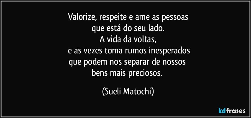 Valorize, respeite e ame as pessoas
que está do seu lado.
A vida da voltas,
 e as vezes toma rumos inesperados
que podem nos separar de nossos 
bens mais preciosos. (Sueli Matochi)