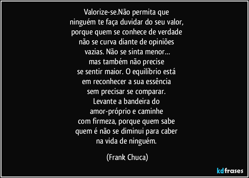 Valorize-se.Não permita que 
ninguém te faça duvidar do seu valor, 
porque quem se conhece de verdade 
não se curva diante de opiniões 
vazias. Não se sinta menor…
mas também não precise 
se sentir maior. O equilíbrio está 
em reconhecer a sua essência 
sem precisar se comparar. 
Levante a bandeira do 
amor-próprio e caminhe 
com firmeza, porque quem sabe 
quem é não se diminui para caber 
na vida de ninguém. (Frank Chuca)