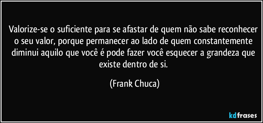 Valorize-se o suficiente para se afastar de quem não sabe reconhecer o seu valor, porque permanecer ao lado de quem constantemente diminui aquilo que você é pode fazer você esquecer a grandeza que existe dentro de si. (Frank Chuca)