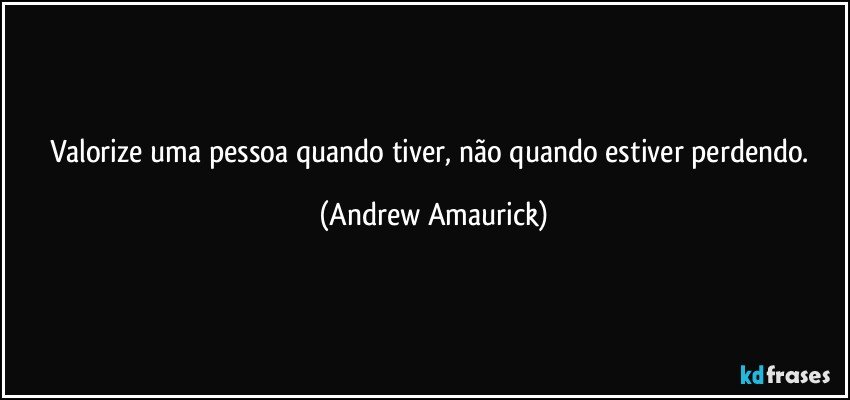 Valorize uma pessoa quando tiver, não quando estiver perdendo. (Andrew Amaurick)