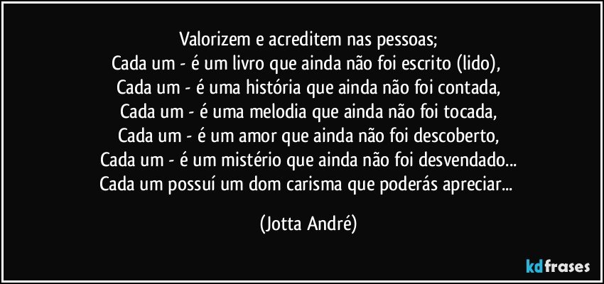 Valorizem e acreditem nas pessoas;
Cada um - é um livro que ainda não foi escrito (lido), 
Cada um - é uma história que ainda não foi contada,
Cada um - é uma melodia que ainda não foi tocada,
Cada um - é um amor que ainda não foi descoberto,
Cada um - é um mistério que ainda não foi desvendado...
Cada um possuí um dom/carisma que poderás apreciar... (Jotta André)