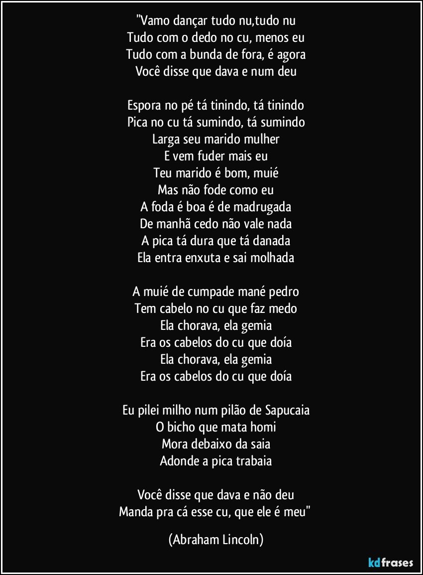 "Vamo dançar tudo nu,tudo nu
Tudo com o dedo no cu, menos eu
Tudo com a bunda de fora, é agora
Você disse que dava e num deu

Espora no pé tá tinindo, tá tinindo
Pica no cu tá sumindo, tá sumindo
Larga seu marido mulher
E vem fuder mais eu
Teu marido é bom, muié
Mas não fode como eu
A foda é boa é de madrugada
De manhã cedo não vale nada
A pica tá dura que tá danada
Ela entra enxuta e sai molhada

A muié de cumpade mané pedro
Tem cabelo no cu que faz medo
Ela chorava, ela gemia
Era os cabelos do cu que doía
Ela chorava, ela gemia
Era os cabelos do cu que doía

Eu pilei milho num pilão de Sapucaia
O bicho que mata homi
Mora debaixo da saia
Adonde a pica trabaia

Você disse que dava e não deu
Manda pra cá esse cu, que ele é meu" (Abraham Lincoln)