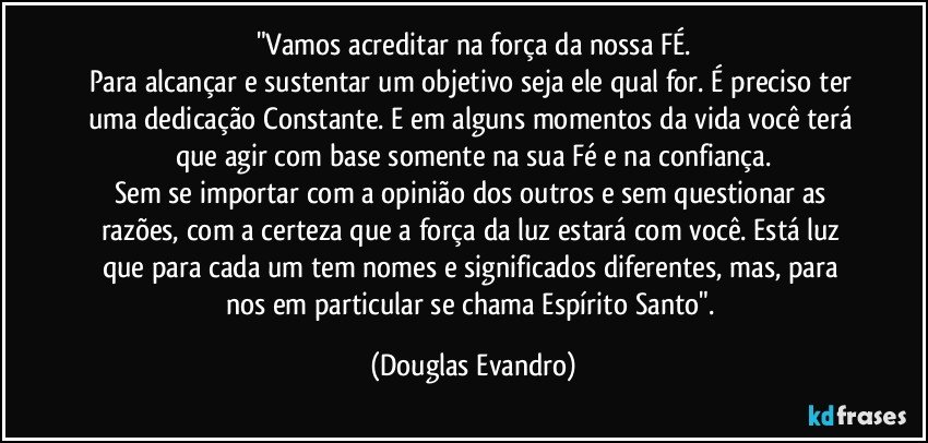 "Vamos acreditar na força da nossa FÉ.
Para alcançar e sustentar um objetivo seja ele qual for. É preciso ter uma dedicação Constante. E em alguns momentos da vida você terá que agir com base somente na sua Fé e na confiança.
Sem se importar com a opinião dos outros e sem questionar as razões, com a certeza que a força da luz estará com você. Está luz que para cada um tem nomes e  significados diferentes, mas, para nos em particular se chama Espírito Santo". (Douglas Evandro)