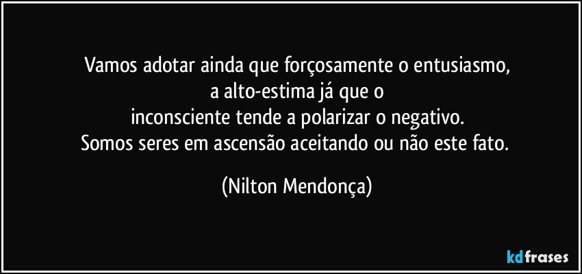 Vamos adotar ainda que forçosamente o entusiasmo,
a alto-estima já que o
inconsciente tende a polarizar o negativo.
Somos seres em ascensão aceitando ou não este fato. (Nilton Mendonça)