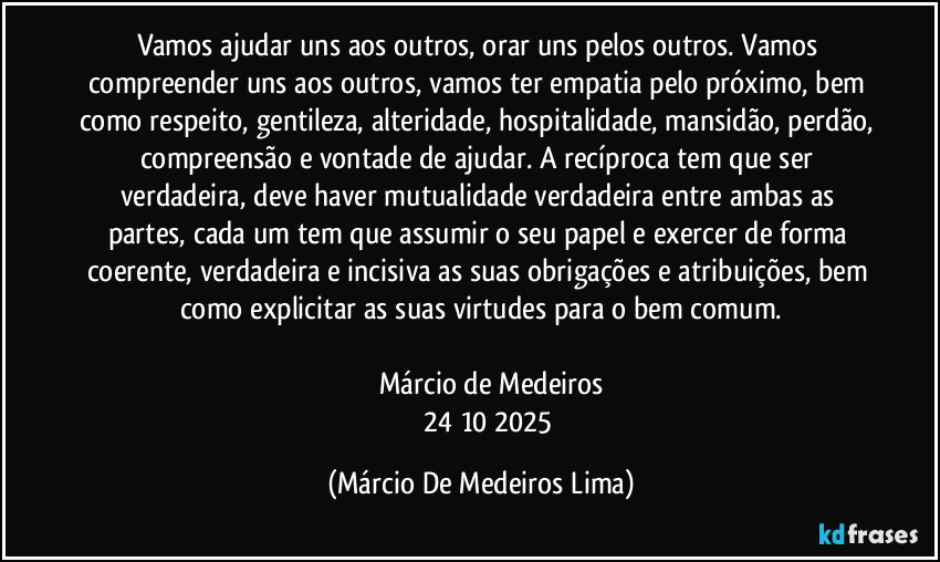 Vamos ajudar uns aos outros, orar uns pelos outros. Vamos compreender uns aos outros,  vamos ter empatia pelo próximo, bem como respeito, gentileza, alteridade, hospitalidade, mansidão, perdão, compreensão e vontade de ajudar. A recíproca tem que ser verdadeira, deve haver mutualidade verdadeira entre ambas as partes, cada um tem que assumir o seu papel e exercer de forma coerente, verdadeira e incisiva as suas obrigações e atribuições, bem como explicitar as suas virtudes para o bem comum.

         Márcio de Medeiros
           24/10/2025 (Márcio De Medeiros Lima)