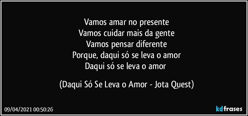 Vamos amar no presente
Vamos cuidar mais da gente
Vamos pensar diferente
Porque, daqui só se leva o amor
Daqui só se leva o amor (Daqui Só Se Leva o Amor - Jota Quest)