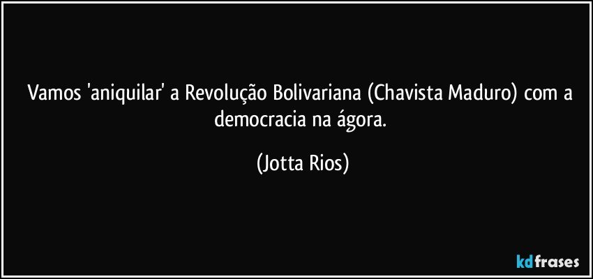 Vamos 'aniquilar' a Revolução Bolivariana (Chavista/Maduro) com a democracia na ágora. (Jotta Rios)