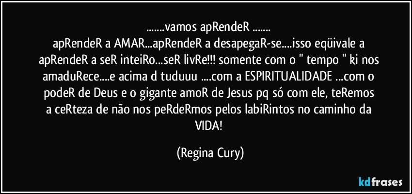 ...vamos apRendeR ... 
apRendeR a AMAR...apRendeR a desapegaR-se...isso eqüivale a apRendeR a seR inteiRo...seR livRe!!! somente com o " tempo " ki nos amaduRece...e acima d tuduuu ...com a ESPIRITUALIDADE ...com o podeR de  Deus  e o gigante  amoR de Jesus  pq só com ele, teRemos  a ceRteza de não nos peRdeRmos pelos labiRintos no caminho da VIDA! (Regina Cury)