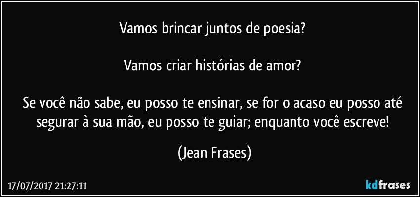 Vamos brincar juntos de poesia? 

Vamos criar histórias de amor? 

Se você não sabe, eu posso te ensinar, se for o acaso eu posso até segurar à sua mão, eu posso te guiar; enquanto você escreve! (Jean Frases)