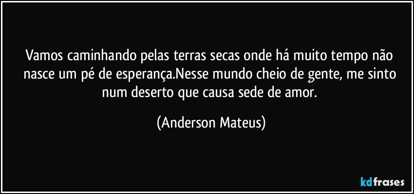 Vamos caminhando pelas terras secas onde há muito tempo não nasce um pé de esperança.Nesse mundo cheio de gente, me sinto num deserto que causa sede de amor. (Anderson Mateus)