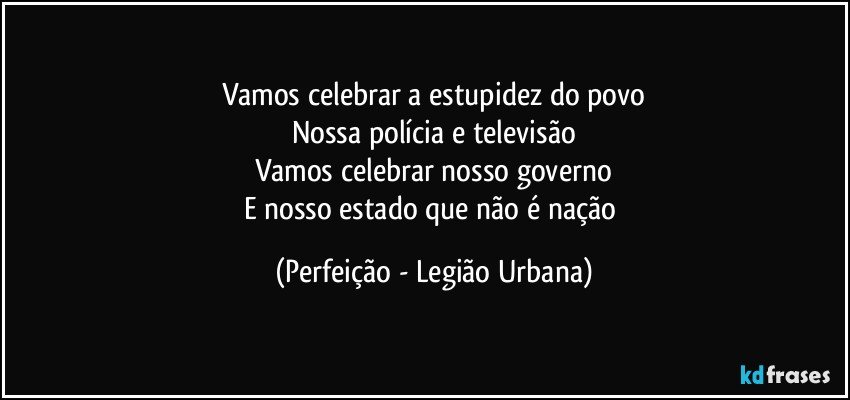 Vamos celebrar a estupidez do povo
Nossa polícia e televisão
Vamos celebrar nosso governo
E nosso estado que não é nação (Perfeição - Legião Urbana)