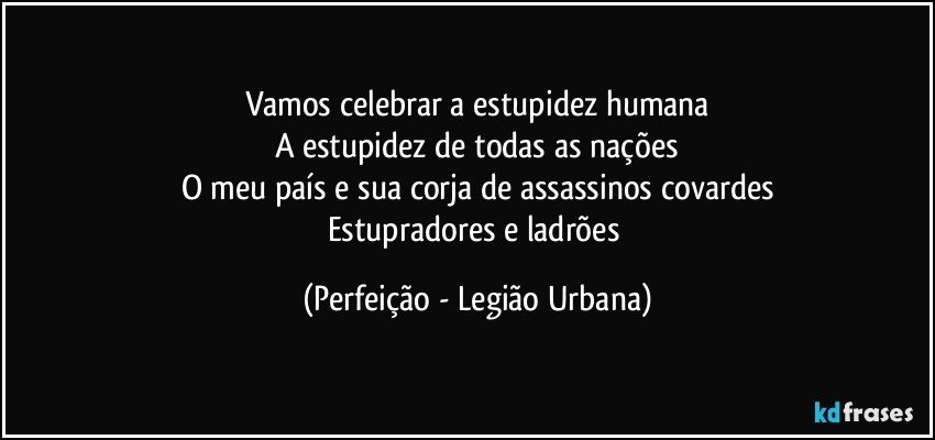 Vamos celebrar a estupidez humana
A estupidez de todas as nações
O meu país e sua corja de assassinos covardes
Estupradores e ladrões (Perfeição - Legião Urbana)