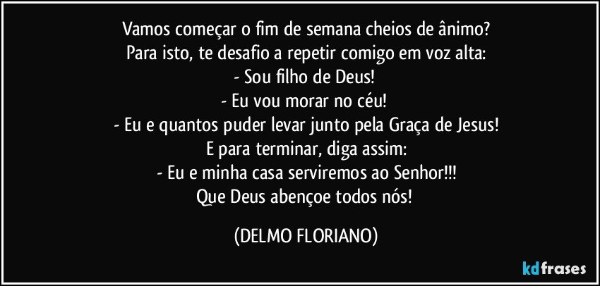 Vamos começar o fim de semana cheios de ânimo?
Para isto, te desafio a repetir comigo em voz alta:
- Sou filho de Deus! 
- Eu vou morar no céu! 
- Eu e quantos puder levar junto pela Graça de Jesus!
E para terminar, diga assim:
- Eu e minha casa serviremos ao Senhor!!!
Que Deus abençoe todos nós! (DELMO FLORIANO)