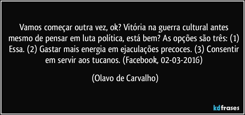 Vamos começar outra vez, ok? Vitória na guerra cultural antes mesmo de pensar em luta política, está bem? As opções são três: (1) Essa. (2) Gastar mais energia em ejaculações precoces. (3) Consentir em servir aos tucanos. (Facebook, 02-03-2016) (Olavo de Carvalho)