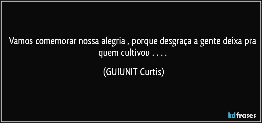 Vamos comemorar nossa alegria , porque desgraça a gente deixa pra quem cultivou    . . . . (GUIUNIT Curtis)