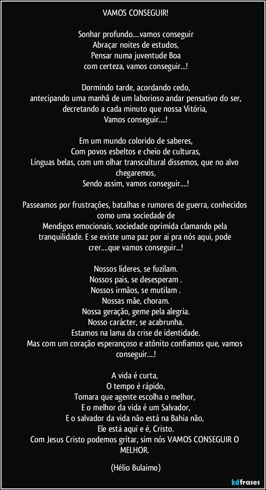 VAMOS CONSEGUIR!

Sonhar profundo...vamos conseguir
Abraçar noites de estudos,
Pensar numa juventude Boa
com certeza, vamos conseguir...!

Dormindo tarde,  acordando cedo,
antecipando uma manhã de um laborioso andar pensativo do ser,
decretando a cada minuto que nossa Vitória, 
Vamos conseguir...!

Em um mundo colorido de saberes,
Com povos esbeltos e cheio de culturas,
Línguas belas, com um olhar transcultural dissemos, que no alvo chegaremos,
Sendo assim, vamos conseguir...!

Passeamos por frustrações, batalhas e rumores de guerra, conhecidos como uma sociedade de
Mendigos emocionais, sociedade oprimida clamando pela tranquilidade. E se existe uma paz por ai pra nós aqui, pode crer...que vamos conseguir...!

Nossos líderes, se fuzilam.
Nossos pais, se desesperam .
Nossos irmãos, se mutilam .
Nossas mãe, choram.
Nossa geração, geme pela alegria.
Nosso carácter, se acabrunha.
Estamos na lama da crise de identidade.
Mas com um coração esperançoso e atônito confiamos que, vamos conseguir...!

A vida é  curta, 
O tempo é rápido,
Tomara que agente escolha o melhor, 
E o melhor da vida é um Salvador,
E o salvador da vida não está na Bahia não,  
Ele está aqui e é,  Cristo.
Com Jesus Cristo podemos gritar, sim nós VAMOS CONSEGUIR O MELHOR. (Hélio Bulaimo)