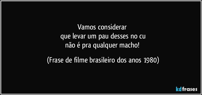 Vamos considerar 
que levar um pau desses no cu
não é pra qualquer macho! (Frase de filme brasileiro dos anos 1980)