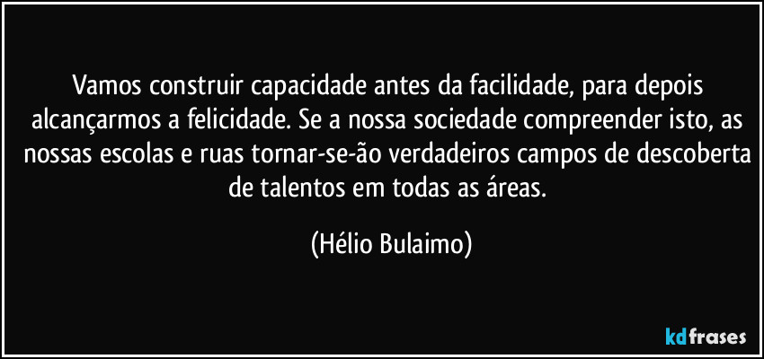 Vamos construir capacidade antes da facilidade, para depois alcançarmos a felicidade. Se a nossa sociedade compreender isto, as nossas escolas e ruas tornar-se-ão verdadeiros campos de descoberta de talentos em todas as áreas. (Hélio Bulaimo)