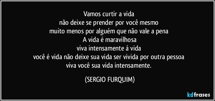 Vamos curtir a vida 
não deixe se prender por você mesmo 
muito menos por alguém que não vale a pena 
A vida é maravilhosa
viva intensamente á vida 
você é vida não deixe sua vida ser vivida por outra pessoa 
viva você sua vida intensamente. (SERGIO FURQUIM)