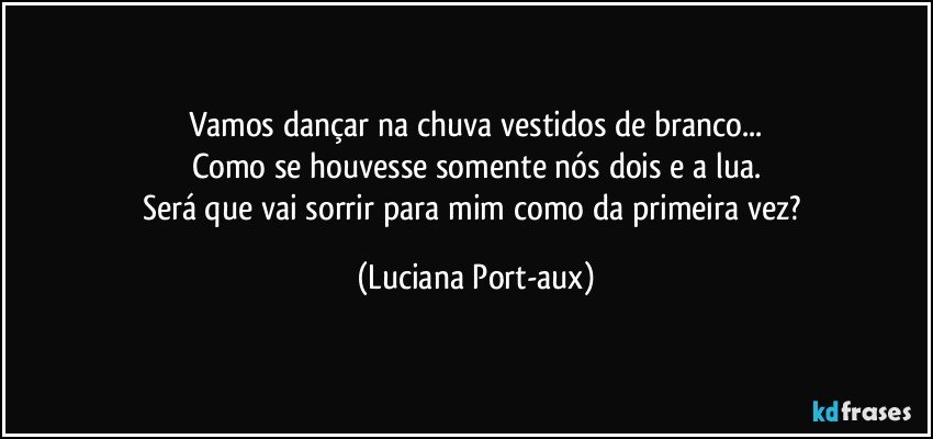 Vamos dançar na chuva vestidos de branco...
Como se houvesse somente nós dois e a lua.
Será que vai sorrir para mim como da primeira vez? (Luciana Port-aux)