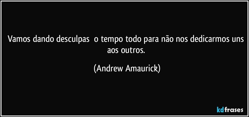 Vamos dando desculpas​ o tempo todo para não nos dedicarmos uns aos outros. (Andrew Amaurick)