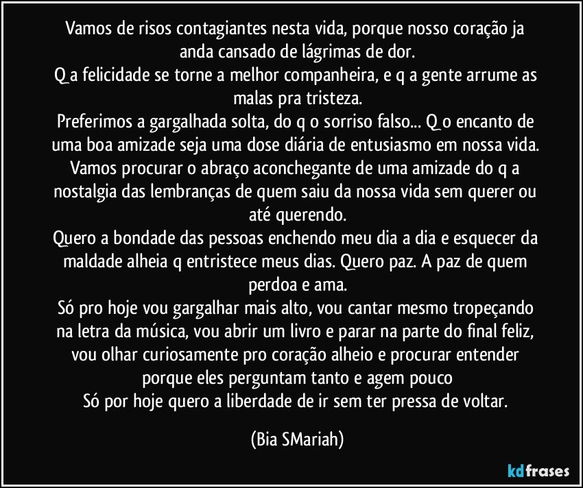 Vamos de risos contagiantes nesta vida, porque nosso coração ja anda cansado de lágrimas de dor.
Q a felicidade se torne a melhor companheira, e q a gente arrume as malas pra tristeza.
Preferimos a gargalhada solta, do q o sorriso falso... Q o encanto de uma boa amizade seja uma dose diária de entusiasmo em nossa vida. Vamos procurar o abraço aconchegante de uma amizade do q a nostalgia das lembranças de quem saiu da nossa vida sem querer ou até querendo.
Quero a bondade das pessoas enchendo meu dia a dia e esquecer da maldade alheia q entristece meus dias. Quero paz. A paz de quem perdoa e ama.
Só pro hoje vou gargalhar mais alto, vou cantar mesmo tropeçando na letra da música, vou abrir um livro e parar na parte do final feliz, vou olhar curiosamente pro coração alheio e procurar entender porque eles perguntam tanto e agem pouco
Só por hoje quero a liberdade de ir sem ter pressa de voltar. (Bia SMariah)