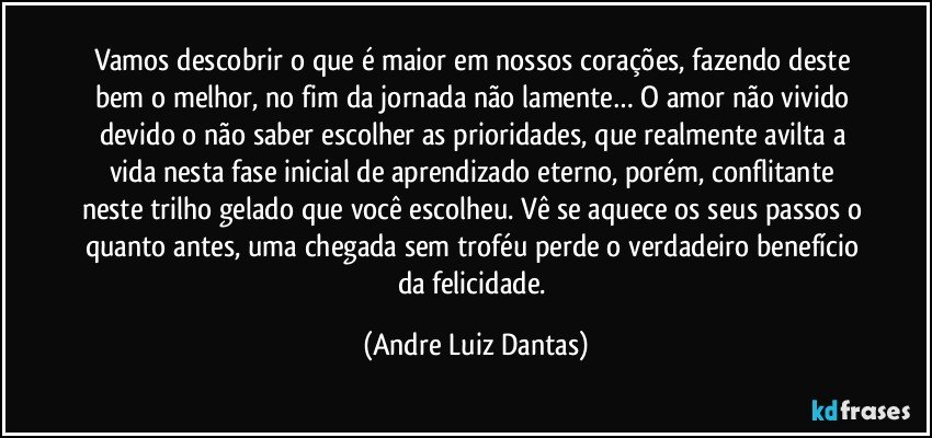 Vamos descobrir o que é maior em nossos corações, fazendo deste bem o melhor, no fim da jornada não lamente… O amor não vivido devido o não saber escolher as prioridades, que realmente avilta a vida nesta fase inicial de aprendizado eterno, porém, conflitante neste trilho gelado que você escolheu. Vê se aquece os seus passos o quanto antes, uma chegada sem troféu perde o verdadeiro benefício da felicidade. (Andre Luiz Dantas)