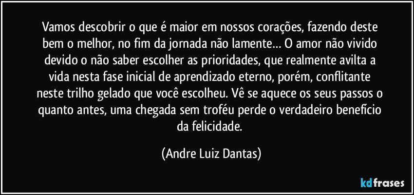 Vamos descobrir o que é maior em nossos corações, fazendo deste bem o melhor, no fim da jornada não lamente… O amor não vivido devido o não saber escolher as prioridades, que realmente avilta a vida nesta fase inicial de aprendizado eterno, porém, conflitante neste trilho gelado que você escolheu. Vê se aquece os seus passos o quanto antes, uma chegada sem troféu perde o verdadeiro benefício da felicidade. (Andre Luiz Dantas)