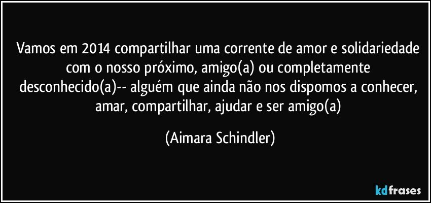 Vamos em 2014 compartilhar uma corrente de amor e solidariedade com o nosso próximo, amigo(a) ou completamente desconhecido(a)-- alguém que ainda não nos dispomos a conhecer, amar, compartilhar, ajudar e ser amigo(a) (Aimara Schindler)