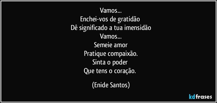 Vamos...
Enchei-vos de gratidão 
Dê significado a tua imensidão
Vamos...
Semeie amor
Pratique compaixão.
Sinta o poder 
Que tens o coração. (Enide Santos)