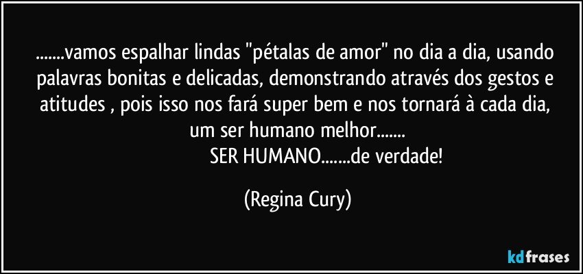 ...vamos espalhar lindas "pétalas de amor"  no dia a dia, usando palavras bonitas e delicadas, demonstrando através dos gestos e atitudes ,  pois isso nos fará super  bem e nos tornará  à  cada dia, um ser humano melhor...
                                              SER HUMANO...de verdade! (Regina Cury)