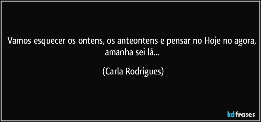 Vamos esquecer os ontens, os anteontens e pensar no Hoje no agora, amanha sei lá... (Carla Rodrigues)