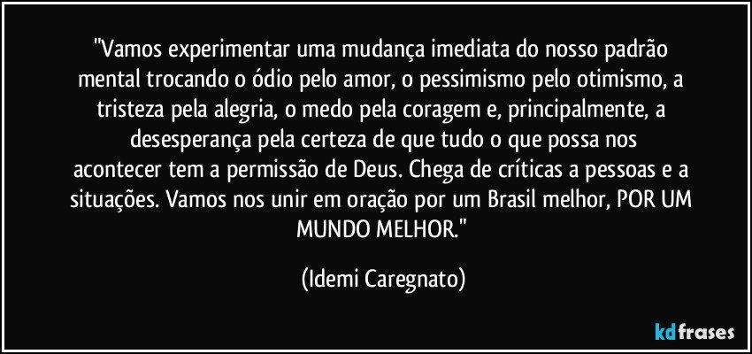 "Vamos experimentar uma mudança imediata do nosso padrão mental trocando o ódio pelo amor, o pessimismo pelo otimismo, a tristeza pela alegria, o medo pela coragem e, principalmente, a desesperança pela certeza de que tudo o que possa nos
acontecer tem a permissão de Deus. Chega de críticas a pessoas e a situações. Vamos nos unir em oração por um Brasil melhor, POR UM MUNDO MELHOR." (Idemi Caregnato)