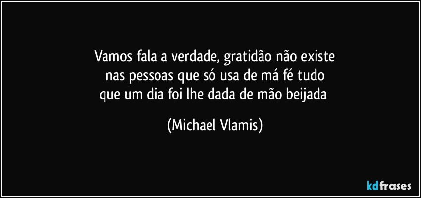 Vamos fala a verdade, gratidão não existe
nas pessoas que só usa de má fé tudo
que um dia foi lhe dada de mão beijada (Michael Vlamis)