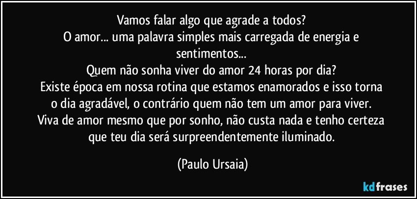 Vamos falar algo que agrade a todos? 
O amor... uma palavra simples mais carregada de energia e sentimentos... 
Quem não sonha viver do amor 24 horas por dia? 
Existe época em nossa rotina que estamos enamorados e isso torna o dia agradável, o contrário quem não tem um amor para viver. 
Viva de amor mesmo que por sonho, não custa nada e tenho certeza que teu dia será surpreendentemente iluminado. (Paulo Ursaia)