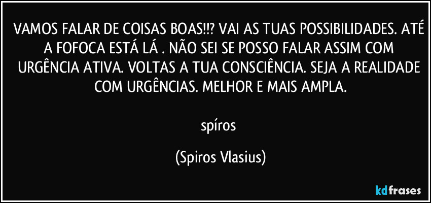 VAMOS FALAR DE COISAS BOAS!!? VAI AS TUAS POSSIBILIDADES. ATÉ A FOFOCA ESTÁ LÁ . NÃO SEI SE POSSO FALAR ASSIM COM URGÊNCIA ATIVA. VOLTAS A TUA CONSCIÊNCIA. SEJA A REALIDADE COM URGÊNCIAS. MELHOR E MAIS AMPLA.

spíros (Spiros Vlasius)