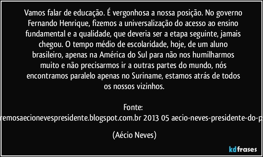 Vamos falar de educação. É vergonhosa a nossa posição. No governo Fernando Henrique, fizemos a universalização do acesso ao ensino fundamental e a qualidade, que deveria ser a etapa seguinte, jamais chegou. O tempo médio de escolaridade, hoje, de um aluno brasileiro, apenas na América do Sul para não nos humilharmos muito e não precisarmos ir a outras partes do mundo, nós encontramos paralelo apenas no Suriname, estamos atrás de todos os nossos vizinhos.

Fonte: http://www.queremosaecionevespresidente.blogspot.com.br/2013/05/aecio-neves-presidente-do-psdb-estreia.html (Aécio Neves)