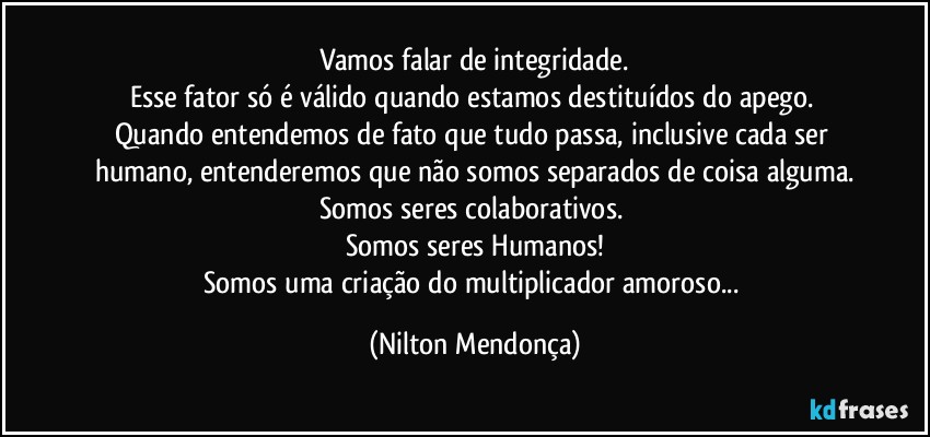 Vamos falar de integridade.
Esse fator só é válido quando estamos destituídos do apego. 
Quando entendemos de fato que tudo passa, inclusive cada ser humano, entenderemos que não somos separados de coisa alguma.
Somos seres colaborativos. 
Somos seres Humanos!
Somos uma criação do multiplicador amoroso... (Nilton Mendonça)