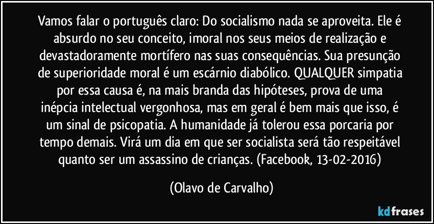 Vamos falar o português claro: Do socialismo nada se aproveita. Ele é absurdo no seu conceito, imoral nos seus meios de realização e devastadoramente mortífero nas suas consequências. Sua presunção de superioridade moral é um escárnio diabólico. QUALQUER simpatia por essa causa é, na mais branda das hipóteses, prova de uma inépcia intelectual vergonhosa, mas em geral é bem mais que isso, é um sinal de psicopatia. A humanidade já tolerou essa porcaria por tempo demais. Virá um dia em que ser socialista será tão respeitável quanto ser um assassino de crianças. (Facebook, 13-02-2016) (Olavo de Carvalho)