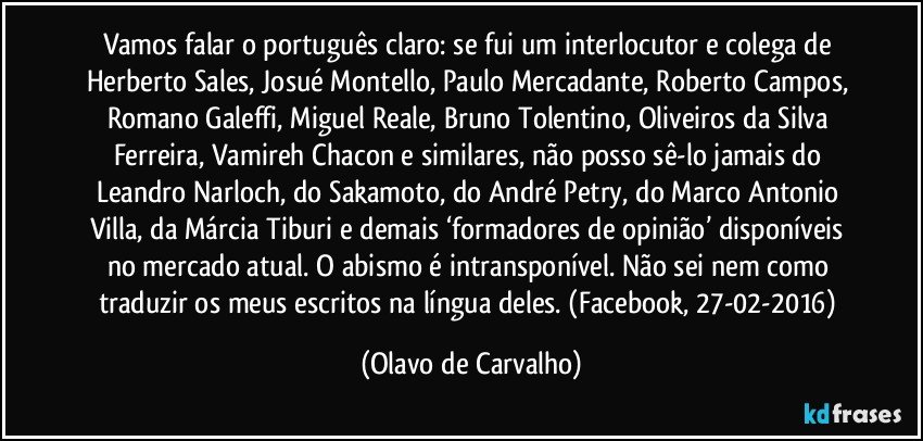 Vamos falar o português claro: se fui um interlocutor e colega de Herberto Sales, Josué Montello, Paulo Mercadante, Roberto Campos, Romano Galeffi, Miguel Reale, Bruno Tolentino, Oliveiros da Silva Ferreira, Vamireh Chacon e similares, não posso sê-lo jamais do Leandro Narloch, do Sakamoto, do André Petry, do Marco Antonio Villa, da Márcia Tiburi e demais ‘formadores de opinião’ disponíveis no mercado atual. O abismo é intransponível. Não sei nem como traduzir os meus escritos na língua deles. (Facebook, 27-02-2016) (Olavo de Carvalho)