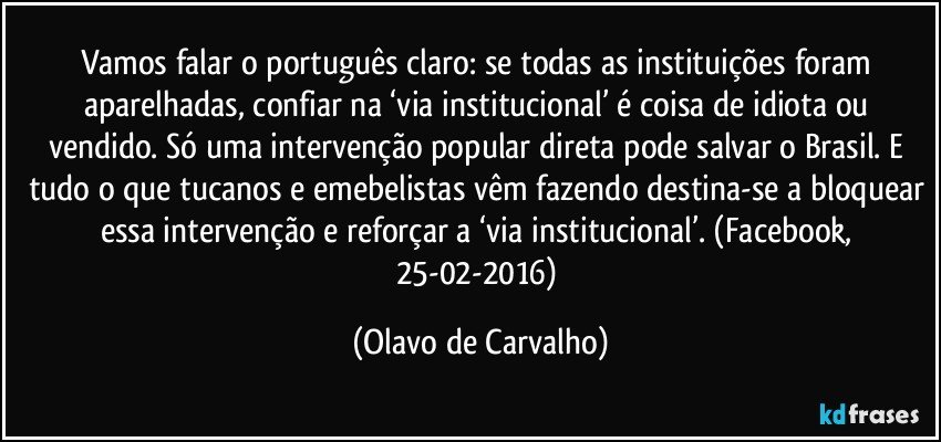 Vamos falar o português claro: se todas as instituições foram aparelhadas, confiar na ‘via institucional’ é coisa de idiota ou vendido. Só uma intervenção popular direta pode salvar o Brasil. E tudo o que tucanos e emebelistas vêm fazendo destina-se a bloquear essa intervenção e reforçar a ‘via institucional’. (Facebook, 25-02-2016) (Olavo de Carvalho)