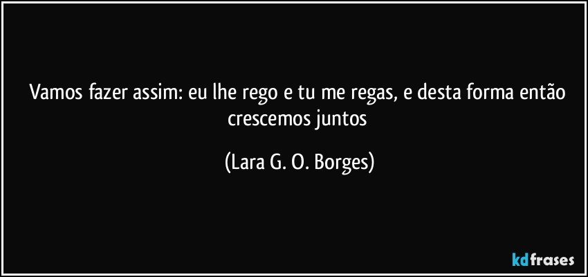 Vamos fazer assim: eu lhe rego e tu me regas, e desta forma então crescemos juntos (Lara G. O. Borges)
