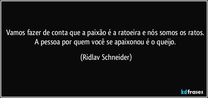 Vamos fazer de conta que a paixão é a ratoeira e nós somos os ratos. A pessoa por quem você se apaixonou é o queijo. (Ridlav Schneider)