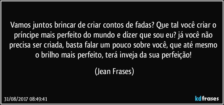 Vamos juntos brincar de criar contos de fadas? Que tal você criar o príncipe mais perfeito do mundo e dizer que sou eu? já você não precisa ser criada, basta falar um pouco sobre você, que até mesmo o brilho mais perfeito, terá inveja da sua perfeição! (Jean Frases)