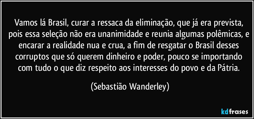 Vamos lá Brasil, curar a ressaca da eliminação, que já era prevista, pois essa seleção não era unanimidade e reunia algumas polêmicas, e encarar a realidade nua e crua, a fim de resgatar o Brasil desses corruptos que só querem dinheiro e poder, pouco se importando com tudo o que diz respeito aos interesses do povo e da Pátria. (Sebastião Wanderley)