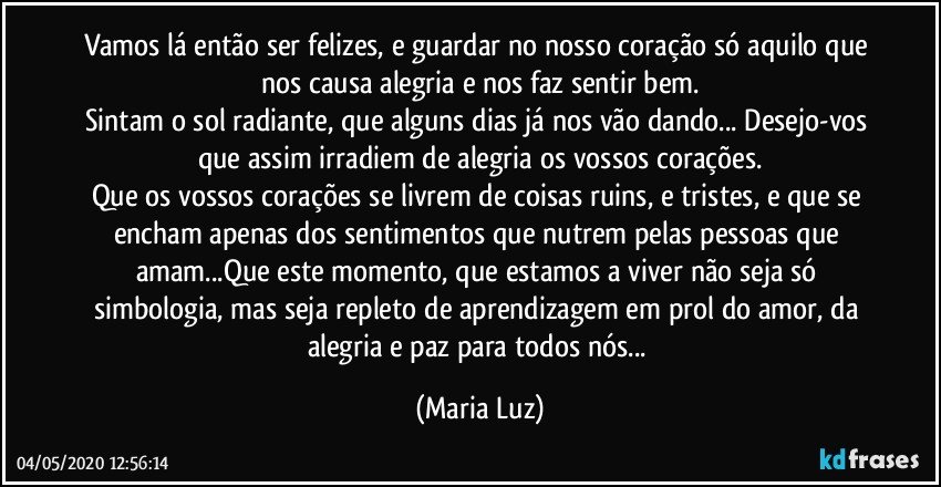 Vamos lá então ser felizes, e guardar no nosso coração só aquilo que nos causa alegria e nos faz sentir bem.
Sintam o sol radiante, que alguns dias já nos vão dando... Desejo-vos que assim irradiem de alegria os vossos corações.
Que os vossos corações se livrem de coisas ruins, e tristes, e que se encham apenas dos sentimentos que nutrem pelas pessoas que amam...Que este momento, que estamos a viver não seja só simbologia, mas seja repleto de aprendizagem em prol do amor, da alegria e paz para todos nós... (Maria Luz)