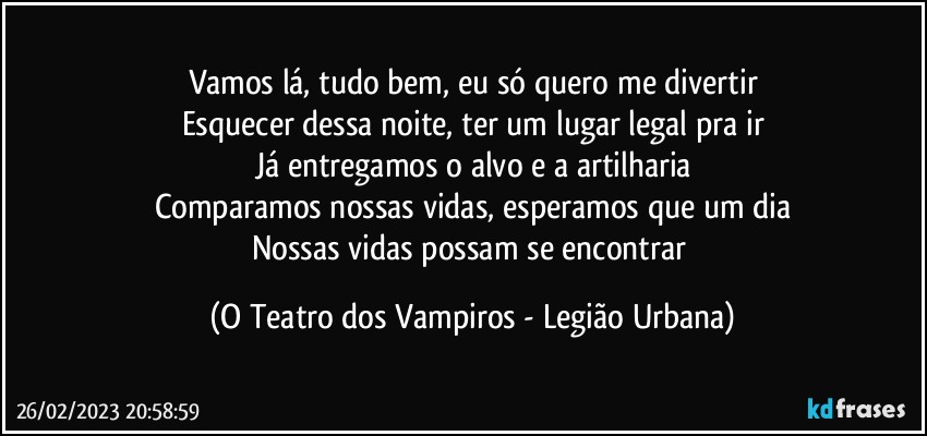 Vamos lá, tudo bem, eu só quero me divertir
Esquecer dessa noite, ter um lugar legal pra ir
Já entregamos o alvo e a artilharia
Comparamos nossas vidas, esperamos que um dia
Nossas vidas possam se encontrar (O Teatro dos Vampiros - Legião Urbana)