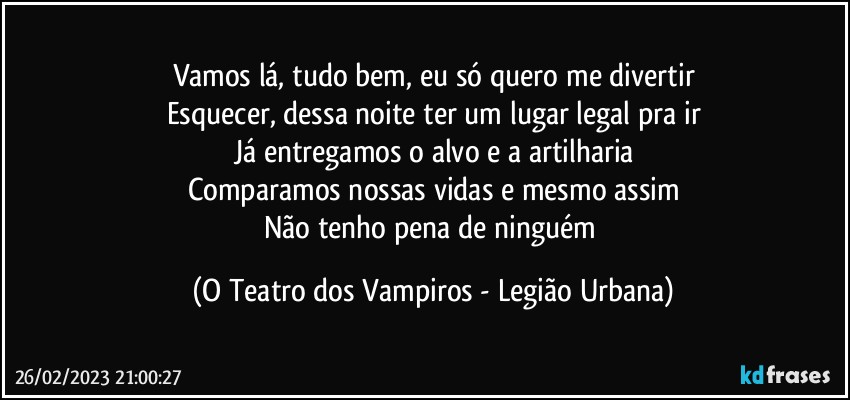 Vamos lá, tudo bem, eu só quero me divertir
Esquecer, dessa noite ter um lugar legal pra ir
Já entregamos o alvo e a artilharia
Comparamos nossas vidas e mesmo assim
Não tenho pena de ninguém (O Teatro dos Vampiros - Legião Urbana)